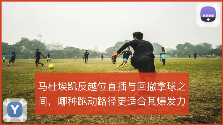 马杜埃凯反越位直插与回撤拿球之间,哪种跑动路径更适合其爆发力